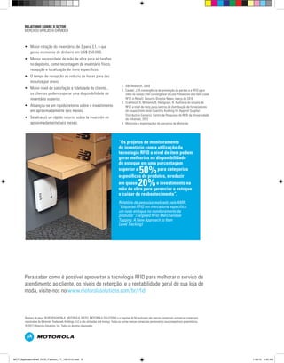 “Os projetos de monitoramento
de inventário com a utilização da
tecnologia RFID a nível de item podem
gerar melhorias na disponibilidade
do estoque em uma porcentagem
superior a
50%para categorias
específicas de produtos, e reduzir
em quase 20%o investimento na
mão de obra para gerenciar o estoque
e cuidar do reabastecimento”.
Relatório de pesquisa realizado pela AMR,
“Etiquetas RFID em mercadoria específica:
um novo enfoque no monitoramento de
produtos” (Targeted RFID Merchandise
Tagging: A New Approach to Item
Level Tracking)
Número de peça: IB-RFIDFASHION-A. MOTOROLA, MOTO, MOTOROLA SOLUTIONS e o logotipo do M estilizado são marcas comerciais ou marcas comerciais
registradas da Motorola Trademark Holdings, LLC e são utilizadas sob licença. Todas as outras marcas comerciais pertencem a seus respectivos proprietários.
© 2012 Motorola Solutions, Inc. Todos os direitos reservados.
Para saber como é possível aproveitar a tecnologia RFID para melhorar o serviço de
atendimento ao cliente, os níveis de retenção, e a rentabilidade geral de sua loja de
moda, visite-nos no www.motorolasolutions.com/br/rfid
•	 Maior rotação do inventário, de 3 para 3,1, o que
gerou economia de dinheiro em US$ 250.000.
•	 Menor necessidade de mão de obra para as tarefas
no depósito, como recontagem de inventário físico,
recepção e localização de itens específicos.
•	 O tempo de recepção se reduziu de horas para dez
minutos por envio.
•	 Maior nível de satisfação e fidelidade do cliente...
os clientes podem esperar uma disponibilidade de
inventário superior.
•	 Alcançou-se um rápido retorno sobre o investimento
em aproximadamente seis meses.
•	 Se alcanzó un rápido retorno sobre la inversión en
aproximadamente seis meses.
RELATÓRIO SOBRE O SETOR
MERCADO VAREJISTA DA MODA
1.	 ABI Research, 2009
2.	 Caudel, J. A convergência da prevenção de perdas e a RFID para
itens no varejo (The Convergence of Loss Prevention and Item-Level
RFID in Retail). Security Director News, março de 2010
3.	 Cramhout, D, Williams, B, Hardgrave, B. Auditoria do volume de
RFID a nível de itens para centros de distribuição de fornecedores
de roupas (Item-level Quantity Auditing for Apparel Supplier
Distribution Centers). Centro de Pesquisas de RFID da Universidade
de Arkansas, 2012
4.	 Motorola e implantações de parceiros da Motorola
MOT_ApplicationBrief_RFID_Fashion_PT_1001012.indd 6 11/9/12 9:50 AM
 
