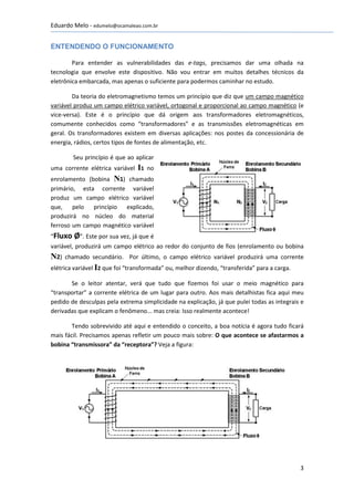 Eduardo Melo - edumelo@ocamaleao.com.br


ENTENDENDO O FUNCIONAMENTO

        Para entender as vulnerabilidades das e-tags, precisamos dar uma olhada na
tecnologia que envolve este dispositivo. Não vou entrar em muitos detalhes técnicos da
eletrônica embarcada, mas apenas o suficiente para podermos caminhar no estudo.

        Da teoria do eletromagnetismo temos um princípio que diz que um campo magnético
variável produz um campo elétrico variável, ortogonal e proporcional ao campo magnético (e
vice-versa). Este é o princípio que dá origem aos transformadores eletromagnéticos,
comumente conhecidos como “transformadores” e as transmissões eletromagnéticas em
geral. Os transformadores existem em diversas aplicações: nos postes da concessionária de
energia, rádios, certos tipos de fontes de alimentação, etc.

         Seu princípio é que ao aplicar
uma corrente elétrica variável I1 no
enrolamento (bobina N1) chamado
primário, esta corrente variável
produz um campo elétrico variável
que, pelo princípio explicado,
produzirá no núcleo do material
ferroso um campo magnético variável
“Fluxo   Ø”. Este por sua vez, já que é
variável, produzirá um campo elétrico ao redor do conjunto de fios (enrolamento ou bobina
N2)   chamado secundário. Por último, o campo elétrico variável produzirá uma corrente
elétrica variável I2 que foi “transformada” ou, melhor dizendo, “transferida” para a carga.

       Se o leitor atentar, verá que tudo que fizemos foi usar o meio magnético para
“transportar” a corrente elétrica de um lugar para outro. Aos mais detalhistas fica aqui meu
pedido de desculpas pela extrema simplicidade na explicação, já que pulei todas as integrais e
derivadas que explicam o fenômeno... mas creia: Isso realmente acontece!

        Tendo sobrevivido até aqui e entendido o conceito, a boa notícia é agora tudo ficará
mais fácil. Precisamos apenas refletir um pouco mais sobre: O que acontece se afastarmos a
bobina “transmissora” da “receptora”? Veja a figura:




                                                                                              3
 