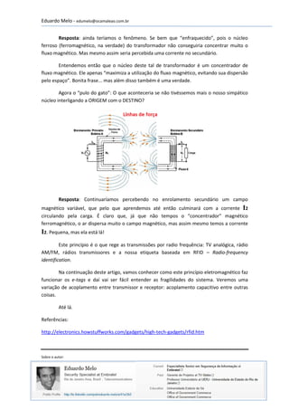 Eduardo Melo - edumelo@ocamaleao.com.br


        Resposta: ainda teríamos o fenômeno. Se bem que “enfraquecido”, pois o núcleo
ferroso (ferromagnético, na verdade) do transformador não conseguiria concentrar muito o
fluxo magnético. Mas mesmo assim seria percebida uma corrente no secundário.

        Entendemos então que o núcleo deste tal de transformador é um concentrador de
fluxo magnético. Ele apenas “maximiza a utilização do fluxo magnético, evitando sua dispersão
pelo espaço”. Bonita frase... mas além disso também é uma verdade.

        Agora o “pulo do gato”: O que aconteceria se não tivéssemos mais o nosso simpático
núcleo interligando a ORIGEM com o DESTINO?




          Resposta: Continuaríamos percebendo no enrolamento secundário um campo
magnético variável, que pelo que aprendemos até então culminará com a corrente I2
circulando pela carga. É claro que, já que não tempos o “concentrador” magnético
ferromagnético, o ar dispersa muito o campo magnético, mas assim mesmo temos a corrente
I2. Pequena, mas ela está lá!
         Este princípio é o que rege as transmissões por radio frequência: TV analógica, rádio
AM/FM, rádios transmissores e a nossa etiqueta baseada em RFID – Radio-frequency
identification.

        Na continuação deste artigo, vamos conhecer como este princípio eletromagnético faz
funcionar os e-tags e daí vai ser fácil entender as fragilidades do sistema. Veremos uma
variação de acoplamento entre transmissor e receptor: acoplamento capacitivo entre outras
coisas.

          Até lá.

Referências:

http://electronics.howstuffworks.com/gadgets/high-tech-gadgets/rfid.htm



Sobre o autor:




                                                                                            4
 