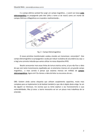 Eduardo Melo - edumelo@ocamaleao.com.br


       E o campo elétrico variável faz surgir um campo magnético... e assim vai nossa onda
eletromagnética se propagando pelo éter (olha o nome aí de novo!) como um monte de
campos Elétricos e Magnéticos se cruzando e realimentando...




                               Fig. 2 – Campo Eletromagnético

        O nosso primitivo transformador acabou virando um transmissor, concordam? Este
campo eletromagnético se propagando e acaba por induzir na bobina do secundário (ou seja: o
e-tag) uma corrente induzida que vamos utilizar no nosso dispositivo RFID.

       Resolvi acrescentar mais essas linhas de tortura teórica acima, só pra não ficar a ideia
de que com tanto transmissores espalhados por aí estaríamos imersos em um grande campo
magnético... o mais correto é pensar que estamos imersos em milhões de campos
eletromagnéticos. Agora sim! Ou clareou a ideia do leitor ou escureceu de vez...



OBS: Existem ainda outras etiquetas que utilizam acoplamento capacitivo, muito mais
complexo para se implementar (e de hackear também) e que não é objeto deste artigo. Se um
dia alguém se interessar, me escreva que eu tento explicar o seu funcionamento e suas
vulnerabilidades. Mas já aviso: a teoria necessária vai ser um pouco mais trabalhosa de se
entender.




                                                                                             2
 