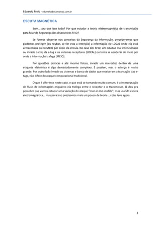 Eduardo Melo - edumelo@ocamaleao.com.br


ESCUTA MAGNÉTICA

        Bom... pra que isso tudo? Por que estudar a teoria eletromagnética de transmissão
para falar de Segurança dos dispositivos RFID?

        Se formos observar nos conceitos da Segurança da Informação, perceberemos que
podemos proteger (ou roubar, se for esta a intenção) a informação no LOCAL onde ela está
armazenada ou no MEIO por onde ela circula. No caso dos RFID, um cidadão mal intencionado
ou invade o chip da e-tag e os sistemas receptores (LOCAL) ou tenta se apoderar do meio por
onde a informação trafega (MEIO).

        Por questões práticas e até mesmo físicas, invadir um microchip dentro de uma
etiqueta eletrônica é algo demasiadamente complexo. É possível, mas o esforço é muito
grande. Por outro lado invadir os sistemas e banco de dados que receberam a transação das e-
tags, não difere do ataque computacional tradicional.

        O que é diferente neste caso, e que está se tornando muito comum, é a interceptação
do fluxo de informações enquanto ela trafega entre o receptor e o transmissor. Já deu pra
perceber que vamos estudar uma variação do ataque “man-in-the-middle”, mas usando escuta
eletromagnética... mas para isso precisamos mais um pouco de teoria... coisa leve agora.




                                                                                          3
 