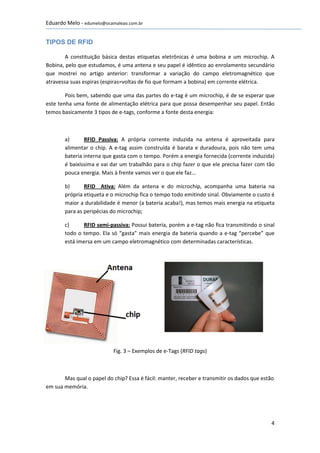 Eduardo Melo - edumelo@ocamaleao.com.br


TIPOS DE RFID

        A constituição básica destas etiquetas eletrônicas é uma bobina e um microchip. A
Bobina, pelo que estudamos, é uma antena e seu papel é idêntico ao enrolamento secundário
que mostrei no artigo anterior: transformar a variação do campo eletromagnético que
atravessa suas espiras (espiras=voltas de fio que formam a bobina) em corrente elétrica.

        Pois bem, sabendo que uma das partes do e-tag é um microchip, é de se esperar que
este tenha uma fonte de alimentação elétrica para que possa desempenhar seu papel. Então
temos basicamente 3 tipos de e-tags, conforme a fonte desta energia:



       a)      RFID Passiva: A própria corrente induzida na antena é aproveitada para
       alimentar o chip. A e-tag assim construída é barata e duradoura, pois não tem uma
       bateria interna que gasta com o tempo. Porém a energia fornecida (corrente induzida)
       é baixíssima e vai dar um trabalhão para o chip fazer o que ele precisa fazer com tão
       pouca energia. Mais à frente vamos ver o que ele faz...

       b)      RFID Ativa: Além da antena e do microchip, acompanha uma bateria na
       própria etiqueta e o microchip fica o tempo todo emitindo sinal. Obviamente o custo é
       maior a durabilidade é menor (a bateria acaba!), mas temos mais energia na etiqueta
       para as peripécias do microchip;

       c)     RFID semi-passiva: Possui bateria, porém a e-tag não fica transmitindo o sinal
       todo o tempo. Ela só “gasta” mais energia da bateria quando a e-tag “percebe” que
       está imersa em um campo eletromagnético com determinadas características.




                           Fig. 3 – Exemplos de e-Tags (RFID tags)



       Mas qual o papel do chip? Essa é fácil: manter, receber e transmitir os dados que estão
em sua memória.




                                                                                             4
 