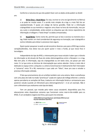 Eduardo Melo - edumelo@ocamaleao.com.br


       Conforme a natureza do que eles podem fazer com os dados ainda podem se dividir
em:

       a)      Write Once – Read-Many: Ou seja, escreve-se uma vez (geralmente na fábrica)
       e se pode ler muitas vezes. É a versão mais simples da e-tag e a mais fácil de ser
       copiada/clonada. É quase um código de barras grandão. Pode ter a informação
       criptografada na sua memória e negociar uma chave na hora da transmissão, mas por
       seu custo e complexidade, ainda existem as etiquetas que são meros repositórios de
       informação e trafegam a “texto limpo” os dados armazenados;

       b)      Read/Write: Como nome diz, permite que se leia e escreva na memória da e-
       tag. Pode manter um nível considerável de segurança na transação, usar criptografia e
       outros métodos para deixar o processo mais seguro.

        Quem quiser pesquisar na web vai até encontrar diversos usos para o RFID tag e outras
variações/divisões, mas deixo isso pra quem quiser ir mais a fundo, já que nosso foco é
tecnológico.

        Independente do tipo do RFID, o interessante para nosso estudo é saber que o trânsito
da informação se dá através do fluxo de ondas eletromagnéticas entre o Receptor e o e-tag.
Não tem jeito: A informação, seja ela criptografada ou em texto claro, vai passar por este
meio. E é aí que entra as técnicas de interceptação que vamos abordar. Como o meio não é
dedicado (o espaço entre a etiqueta e a antena transmissora) é relativamente fácil interceptar
a “conversa” entre TX e RX, memorizar o que cada um “falou”, levar pra casa e estudar a
preciosa informação coletada.

        É fato que precisaríamos de um artefato também com uma antena. Note a semelhança
com uma placa de rede no modo “promíscuo” usada em captura de tráfego ethernet: a antena
apenas perceberia as variações de fluxo, traduzira em informação binária e armazenaria para
posterior estudo (usando um Wireshark para eletromagnetismo! – é só um exemplo. Não é
com o Wireshark que analisamos este tipo de dado).

        Tem um pessoal, que movido pela nobre causa estudantil, disponibiliza para fins
educacionais estes dispositivos sensores que funcionam como man-in-the-middle para os
RFIDs. É um verdadeiro negócio da China, para quem me entende.




                                     Fig. 4 – RFID Reader


                                                                                            5
 