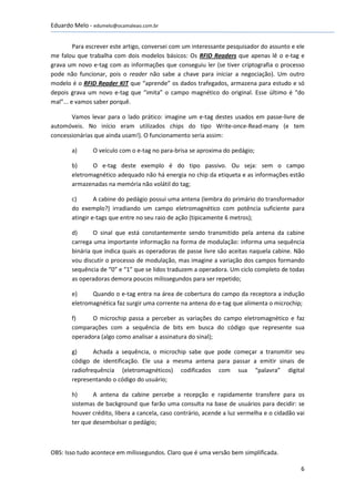 Eduardo Melo - edumelo@ocamaleao.com.br


         Para escrever este artigo, conversei com um interessante pesquisador do assunto e ele
me falou que trabalha com dois modelos básicos: Os RFID Readers que apenas lê o e-tag e
grava um novo e-tag com as informações que conseguiu ler (se tiver criptografia o processo
pode não funcionar, pois o reader não sabe a chave para iniciar a negociação). Um outro
modelo é o RFID Reader KIT que “aprende” os dados trafegados, armazena para estudo e só
depois grava um novo e-tag que “imita” o campo magnético do original. Esse último é “do
mal”... e vamos saber porquê.

       Vamos levar para o lado prático: imagine um e-tag destes usados em passe-livre de
automóveis. No início eram utilizados chips do tipo Write-once-Read-many (e tem
concessionárias que ainda usam!). O funcionamento seria assim:

       a)      O veículo com o e-tag no para-brisa se aproxima do pedágio;

       b)     O e-tag deste exemplo é do tipo passivo. Ou seja: sem o campo
       eletromagnético adequado não há energia no chip da etiqueta e as informações estão
       armazenadas na memória não volátil do tag;

       c)       A cabine do pedágio possui uma antena (lembra do primário do transformador
       do exemplo?) irradiando um campo eletromagnético com potência suficiente para
       atingir e-tags que entre no seu raio de ação (tipicamente 6 metros);

       d)      O sinal que está constantemente sendo transmitido pela antena da cabine
       carrega uma importante informação na forma de modulação: informa uma sequência
       binária que indica quais as operadoras de passe livre são aceitas naquela cabine. Não
       vou discutir o processo de modulação, mas imagine a variação dos campos formando
       sequência de “0” e “1” que se lidos traduzem a operadora. Um ciclo completo de todas
       as operadoras demora poucos milissegundos para ser repetido;

       e)     Quando o e-tag entra na área de cobertura do campo da receptora a indução
       eletromagnética faz surgir uma corrente na antena do e-tag que alimenta o microchip;

       f)     O microchip passa a perceber as variações do campo eletromagnético e faz
       comparações com a sequência de bits em busca do código que represente sua
       operadora (algo como analisar a assinatura do sinal);

       g)      Achada a sequência, o microchip sabe que pode começar a transmitir seu
       código de identificação. Ele usa a mesma antena para passar a emitir sinais de
       radiofrequência (eletromagnéticos) codificados com sua “palavra” digital
       representando o código do usuário;

       h)      A antena da cabine percebe a recepção e rapidamente transfere para os
       sistemas de background que farão uma consulta na base de usuários para decidir: se
       houver crédito, libera a cancela, caso contrário, acende a luz vermelha e o cidadão vai
       ter que desembolsar o pedágio;



OBS: Isso tudo acontece em milissegundos. Claro que é uma versão bem simplificada.

                                                                                            6
 