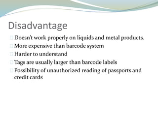 Disadvantage
Doesn’t work properly on liquids and metal products.
More expensive than barcode system
Harder to understand
Tags are usually larger than barcode labels
Possibility of unauthorized reading of passports and
credit cards
 