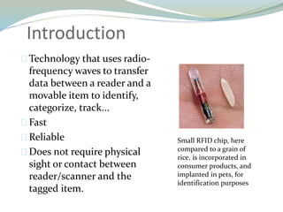 Introduction
Technology that uses radio-
frequency waves to transfer
data between a reader and a
movable item to identify,
categorize, track...
Fast
Reliable
Does not require physical
sight or contact between
reader/scanner and the
tagged item.
Small RFID chip, here
compared to a grain of
rice, is incorporated in
consumer products, and
implanted in pets, for
identification purposes
 