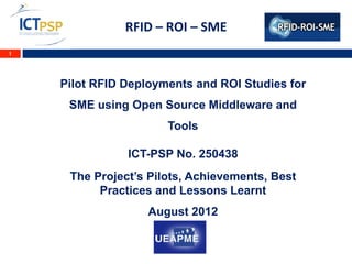 RFID	
  –	
  ROI	
  –	
  SME	
  	
  
1




    Pilot RFID Deployments and ROI Studies for
     SME using Open Source Middleware and
                             Tools

               ICT-PSP No. 250438
     The Project’s Pilots, Achievements, Best
          Practices and Lessons Learnt
                      August 2012
                                 	
  
                                 	
  
 