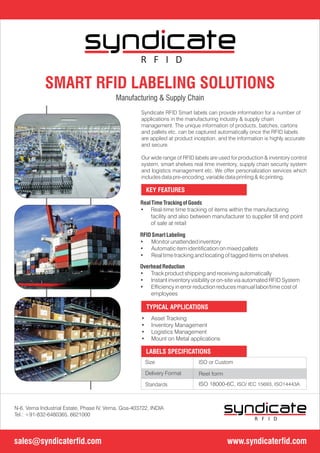 ISO or CustomSize
Delivery Format
Standards
Reel form
ISO 18000-6C, ISO/ IEC 15693, ISO14443A
LABELS SPECIFICATIONS
Syndicate RFID Smart labels can provide information for a number of
applications in the manufacturing industry & supply chain
management. The unique information of products, batches, cartons
and pallets etc. can be captured automatically once the RFID labels
are applied at product inception, and the information is highly accurate
and secure.
Our wide range of RFID labels are used for production & inventory control
system, smart shelves real time inventory, supply chain security system
and logistics management etc. We offer personalization services which
includes data pre-encoding, variable data printing & 4c printing.
KEY FEATURES
• Asset Tracking
• Inventory Management
• Logistics Management
• Mount on Metal applications
TYPICAL APPLICATIONS
SMART RFID LABELING SOLUTIONS
Manufacturing & Supply Chain
OverheadReduction
• Track product shipping and receiving automatically
• Instant inventory visibility or on-site via automated RFID System
• Efciency in error reduction reduces manual labor/time cost of
employees
RealTime TrackingofGoods
• Real-time time tracking of items within the manufacturing
facility and also between manufacturer to supplier till end point
of sale at retail
RFIDSmartLabeling
• Monitor unattended inventory
• Automatic item identication on mixed pallets
• Real time tracking and locating of tagged items on shelves
www.syndicaterfid.comsales@syndicaterfid.com
N-6, Verna Industrial Estate, Phase IV, Verna, Goa-403722, INDIA
Tel.: +91-832-6480365, 6621000
R F I D
R F I D
 
