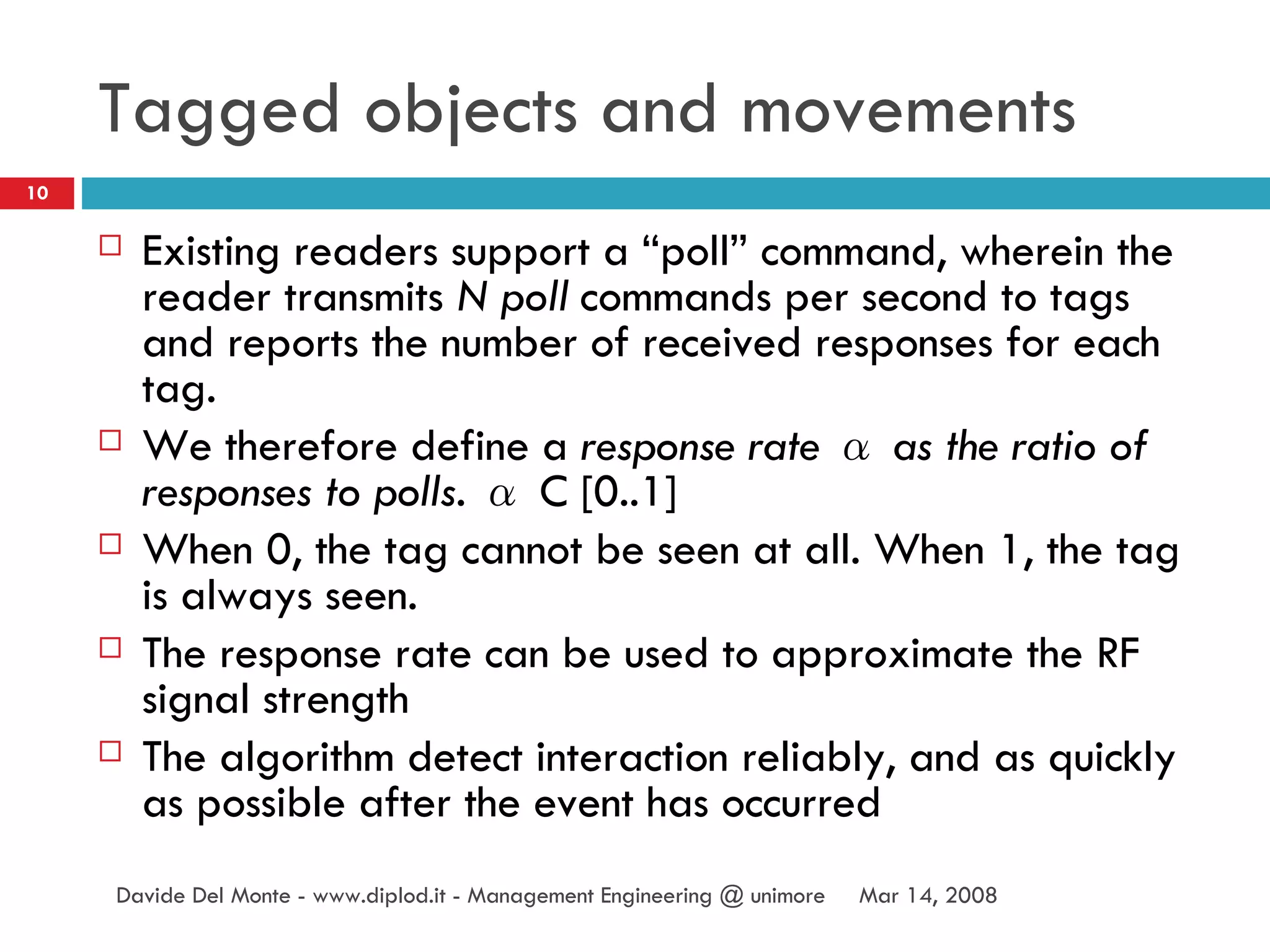 Tagged objects and movements Existing readers support a “poll” command, wherein the reader transmits  N poll  commands per second to tags and reports the number of received responses for each tag.  We therefore define a  response rate α as the ratio of responses to polls. α  C [0..1] When 0, the tag cannot be seen at all. When 1, the tag is always  seen. The response rate can be used to approximate  the RF signal strength The algorithm detect interaction reliably, and as quickly as possible after the event has occurred Jun 2, 2009 Davide Del Monte - www.diplod.it - Management Engineering @ unimore 