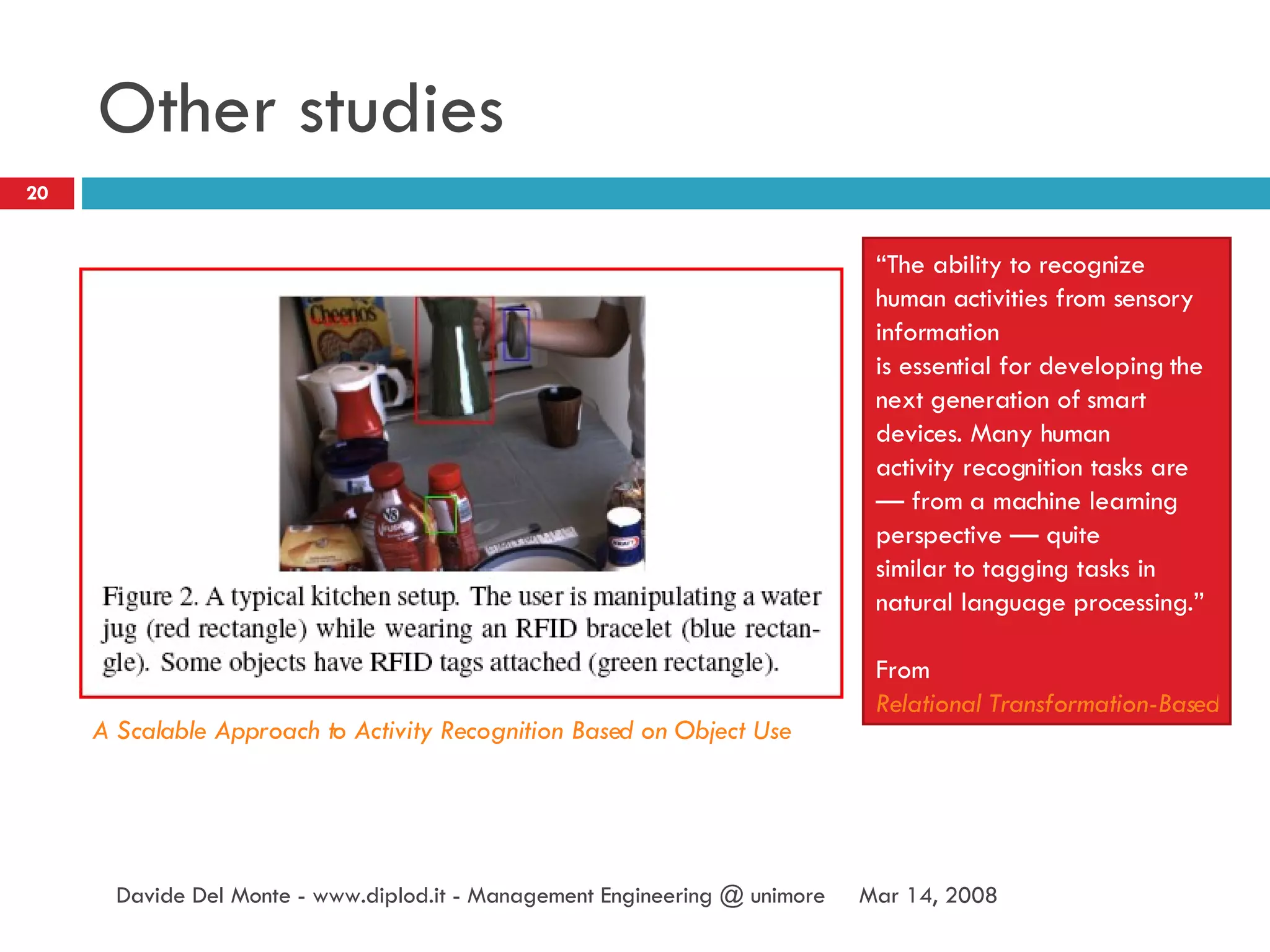 Other studies Jun 2, 2009 Davide Del Monte - www.diplod.it - Management Engineering @ unimore A Scalable Approach to Activity Recognition Based on Object Use “ The ability to recognize human activities from sensory information is essential for developing the next generation of smart devices. Many human activity recognition tasks are — from a machine learning perspective — quite similar to tagging tasks in natural language processing.” From  Relational Transformation-Based Tagging for Human Activity Recognition 