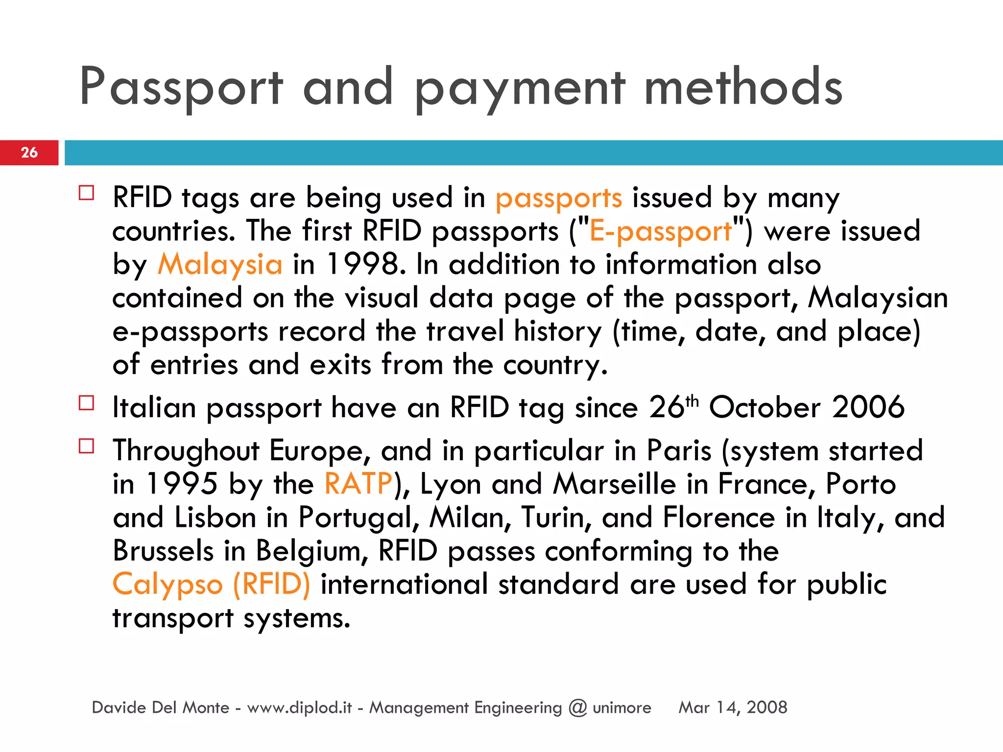 Passport and payment methods RFID tags are being used in  passports  issued by many countries. The first RFID passports (" E-passport ") were issued by  Malaysia  in 1998. In addition to information also contained on the visual data page of the passport, Malaysian e-passports record the travel history (time, date, and place) of entries and exits from the country. Italian passport have an RFID tag since 26 th  October 2006 Throughout Europe, and in particular in Paris (system started in 1995 by the  RATP ), Lyon and Marseille in France, Porto and Lisbon in Portugal, Milan, Turin, and Florence in Italy, and Brussels in Belgium, RFID passes conforming to the  Calypso (RFID)  international standard are used for public transport systems. Jun 2, 2009 Davide Del Monte - www.diplod.it - Management Engineering @ unimore 