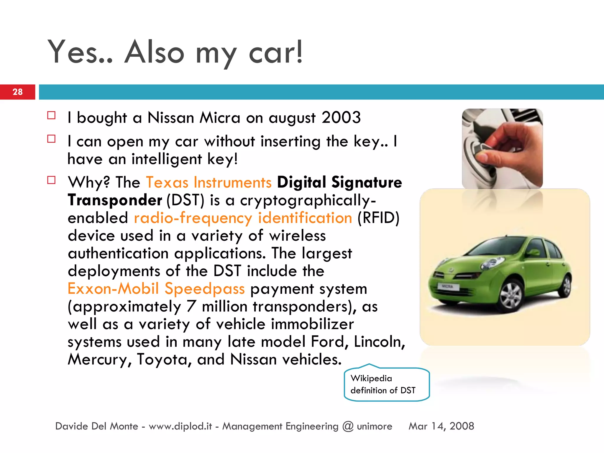 Yes.. Also my car! I bought a Nissan Micra on august 2003 I can open my car without inserting the key.. I have an intelligent key! Why? The  Texas Instruments   Digital Signature Transponder  (DST) is a cryptographically-enabled  radio-frequency identification  (RFID) device used in a variety of wireless authentication applications. The largest deployments of the DST include the  Exxon-Mobil   Speedpass  payment system (approximately 7 million transponders), as well as a variety of vehicle immobilizer systems used in many late model Ford, Lincoln, Mercury, Toyota, and Nissan vehicles. Jun 2, 2009 Davide Del Monte - www.diplod.it - Management Engineering @ unimore Wikipedia definition of DST 