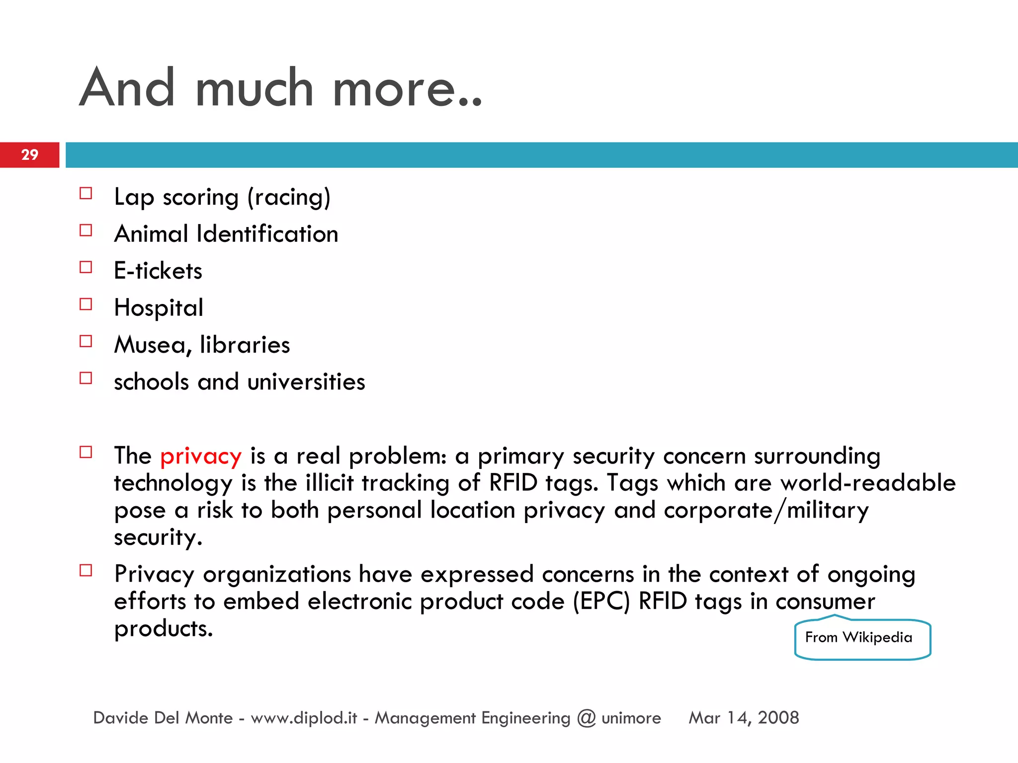 And much more.. Lap scoring (racing) Animal Identification E-tickets Hospital Musea, libraries schools and universities The  privacy  is a real problem:  a primary security concern surrounding technology is the illicit tracking of RFID tags. Tags which are world-readable pose a risk to both personal location privacy and corporate/military security.  Privacy organizations have expressed concerns in the context of ongoing efforts to embed electronic product code (EPC) RFID tags in consumer products. Jun 2, 2009 Davide Del Monte - www.diplod.it - Management Engineering @ unimore From Wikipedia 