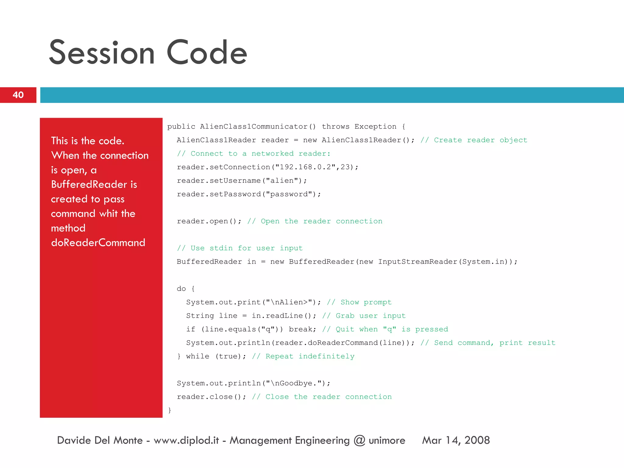 Session Code This is the code. When the connection is open, a BufferedReader is created to pass command whit the method doReaderCommand public AlienClass1Communicator() throws Exception { AlienClass1Reader reader = new AlienClass1Reader();  // Create reader object // Connect to a networked reader: reader.setConnection("192.168.0.2",23); reader.setUsername("alien"); reader.setPassword("password"); reader.open();  // Open the reader connection // Use stdin for user input BufferedReader in = new BufferedReader(new InputStreamReader(System.in)); do { System.out.print("\nAlien>");  // Show prompt String line = in.readLine();  // Grab user input if (line.equals("q")) break;  // Quit when "q" is pressed System.out.println(reader.doReaderCommand(line));  // Send command, print result } while (true);  // Repeat indefinitely System.out.println("\nGoodbye."); reader.close();  // Close the reader connection } Jun 2, 2009 Davide Del Monte - www.diplod.it - Management Engineering @ unimore 