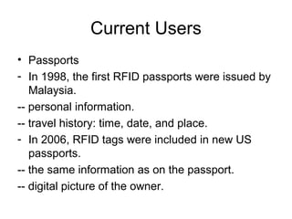 Current Users
• Passports
- In 1998, the first RFID passports were issued by
Malaysia.
-- personal information.
-- travel history: time, date, and place.
- In 2006, RFID tags were included in new US
passports.
-- the same information as on the passport.
-- digital picture of the owner.

 