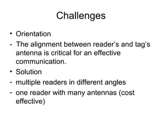 Challenges
• Orientation
- The alignment between reader’s and tag’s
antenna is critical for an effective
communication.
• Solution
- multiple readers in different angles
- one reader with many antennas (cost
effective)

 