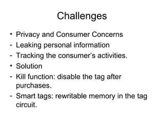Challenges
•
•
-

Privacy and Consumer Concerns
Leaking personal information
Tracking the consumer’s activities.
Solution
Kill function: disable the tag after
purchases.
- Smart tags: rewritable memory in the tag
circuit.

 