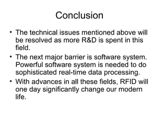 Conclusion
• The technical issues mentioned above will
be resolved as more R&D is spent in this
field.
• The next major barrier is software system.
Powerful software system is needed to do
sophisticated real-time data processing.
• With advances in all these fields, RFID will
one day significantly change our modern
life.

 