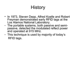 History
• In 1973, Steven Depp, Alfred Koelle and Robert
Freyman demonstrated early RFID tags at the
Los Alamos National Laboratory.
- The portable systems, both passive and semipassive, detected the modulated reflect power
and operated at 915 MHz.
- This technique is used by majority of today’s
RFID tags.

 