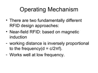 Operating Mechanism
• There are two fundamentally different
RFID design approaches:
• Near-field RFID: based on magnetic
induction
- working distance is inversely proportional
to the frequency(d = c/2πf).
- Works well at low frequency.

 