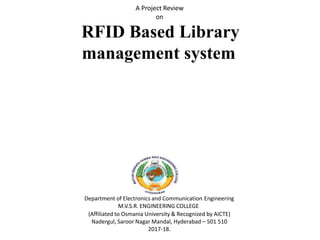 Department of Electronics and Communication Engineering
M.V.S.R. ENGINEERING COLLEGE
(Affiliated to Osmania University & Recognized by AICTE)
Nadergul, Saroor Nagar Mandal, Hyderabad – 501 510
2017-18.
A Project Review
on
RFID Based Library
management system
 