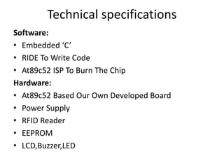 Technical specifications
Software:
• Embedded ‘C’
• RIDE To Write Code
• At89c52 ISP To Burn The Chip
Hardware:
• At89c52 Based Our Own Developed Board
• Power Supply
• RFID Reader
• EEPROM
• LCD,Buzzer,LED
 