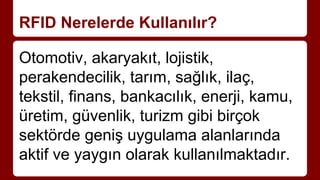 RFID Nerelerde Kullanılır?
Otomotiv, akaryakıt, lojistik,
perakendecilik, tarım, sağlık, ilaç,
tekstil, finans, bankacılık, enerji, kamu,
üretim, güvenlik, turizm gibi birçok
sektörde geniş uygulama alanlarında
aktif ve yaygın olarak kullanılmaktadır.
 