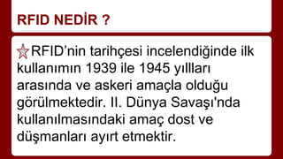 RFID NEDİR ?
RFID’nin tarihçesi incelendiğinde ilk
kullanımın 1939 ile 1945 yıllları
arasında ve askeri amaçla olduğu
görülmektedir. II. Dünya Savaşı'nda
kullanılmasındaki amaç dost ve
düşmanları ayırt etmektir.
 