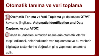Otomatik tanıma ve veri toplama
Otomatik Tanıma ve Veri Toplama ya da kısaca OT/VT
kavramı, (İngilizce: Automatic Identification and Data
Capture, kısaca AI/DC)
İnsan müdahalesi olmadan nesnelerin otomatik olarak
tespit edilmesi, onlar hakkında veri toplanması ve bu verilerin
bilgisayar sistemlerine doğrudan giriş yapılması anlamına
gelir.
 