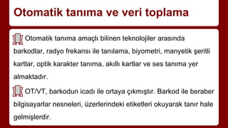 Otomatik tanıma ve veri toplama
Otomatik tanıma amaçlı bilinen teknolojiler arasında
barkodlar, radyo frekansı ile tanılama, biyometri, manyetik şeritli
kartlar, optik karakter tanıma, akıllı kartlar ve ses tanıma yer
almaktadır.
OT/VT, barkodun icadı ile ortaya çıkmıştır. Barkod ile beraber
bilgisayarlar nesneleri, üzerlerindeki etiketleri okuyarak tanır hale
gelmişlerdir.
 