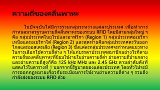 ความถี่ของคลื่นพาหะ
ในปัจจุบันได ้มีการรวมกลุ่มระหว่างแต่ละประเทศ เพื่อทาการ
กาหนดมาตรฐานความถี่คลื่นพาหะของระบบ RFID โดยมีสามกลุ่มใหญ่ ๆ
คือ กลุ่มประเทศในยุโรปและอาฟริกา (Region 1) กลุ่มประเทศอเมริกา
เหนือและอเมริกาใต ้ (Region 2) และสุดท ้ายคือกลุ่มประเทศตะวันออก
ไกลและออสเตรเลีย (Region 3) ซึ่งแต่ละกลุ่มประเทศจะกาหนดแนวทาง
ในการเลือกใช ้ความถี่ต่าง ๆ ให ้แก่บรรดาประเทศสมาชิกอย่างไรก็ตาม
ความถี่ของคลื่นพาหะที่นิยมใช ้งานในย่านความถี่ต่า ย่านความถี่ปานกลาง
และย่านความถี่สูงก็คือ 125 kHz MHz และ 2.45 GHz ตามลาดับดังที่
แสดงไว ้ในตารางที่ 1 นอกจากนี้รัฐบาลของแต่ละประเทศ โดยทั่วไปจะมี
การออกกฏหมายเกี่ยวกับระเบียบการใช ้งานย่านความถี่ต่าง ๆ รวมถึง
กาลังส่งของระบบ RFID ด ้วย
 