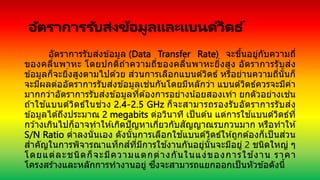 อัตราการรับส่งข้อมูลและแบนด์วิดธ ์
อัตราการรับส่งข ้อมูล (Data Transfer Rate) จะขึ้นอยู่กับความถี่
ของคลื่นพาหะ โดยปกติถ ้าความถี่ของคลื่นพาหะยิ่งสูง อัตราการรับส่ง
ข ้อมูลก็จะยิ่งสูงตามไปด ้วย ส่วนการเลือกแบนด์วิดธ์ หรือย่านความถี่นั้นก็
จะมีผลต่ออัตราการรับส่งข ้อมูลเช่นกันโดยมีหลักว่า แบนด์วิดธ์ควรจะมีค่า
มากกว่าอัตราการรับส่งข ้อมูลที่ต ้องการอย่างน้อยสองเท่า ยกตัวอย่างเช่น
ถ ้าใช ้แบนด์วิดธ์ในช่วง 2.4-2.5 GHz ก็จะสามารถรองรับอัตราการรับส่ง
ข ้อมูลได ้ถึงประมาณ 2 megabits ต่อวินาที เป็นต ้น แต่การใช ้แบนด์วิดธ์ที่
กว ้างเกินไปก็อาจทาให ้เกิดปัญหาเกี่ยวกับสัญญาณรบกวนมาก หรือทาให ้
S/N Ratio ต่าลงนั่นเอง ดังนั้นการเลือกใช ้แบนด์วิดธ์ให ้ถูกต ้องก็เป็ นส่วน
สาคัญในการพิจารณาแท็กส์ที่มีการใช ้งานกันอยู่นั้นจะมีอยู่ 2 ชนิดใหญ่ ๆ
โดยแต่ละชนิดก็จะมีความแตกต่างกันในแง่ของการใช ้งาน ราคา
โครงสร ้างและหลักการทางานอยู่ ซึ่งจะสามารถแยกออกเป็นหัวข ้อดังนี้
 