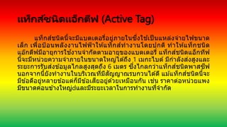 แท็กส์ชนิดแอ็กตีฟ (Active Tag)
แท็กส์ชนิดนี้จะมีแบตเตอรี่อยู่ภายในซึ่งใช ้เป็ นแหล่งจ่ายไฟขนาด
เล็ก เพื่อป้อนพลังงานไฟฟ้าให ้แท็กส์ทางานโดยปกติ ทาให ้แท็กชนิด
แอ๊กตีฟมีอายุการใช ้งานจากัดตามอายุของแบตเตอรี่ แท็กส์ชนิดแอ็กทีฟ
นี้จะมีหน่วยความจาภายในขนาดใหญ่ได ้ถึง 1 เมกะไบต์ มีกาลังส่งสูงและ
ระยะการรับส่งข ้อมูลไกลสูงสุดถึง 6 เมตร ซึ่งไกลกว่าแท็กส์ชนิดพาสซีฟ
นอกจากนี้ยังทางานในบริเวณที่มีสัญญาณรบกวนได ้ดี แม ้แท็กส์ชนิดนี้จะ
มีข ้อดีอยู่หลายข ้อแต่ก็มีข ้อเสียอยู่ด ้วยเหมือนกัน เช่น ราคาต่อหน่วยแพง
มีขนาดค่อนข ้างใหญ่ และมีระยะเวลาในการทางานที่จากัด
 