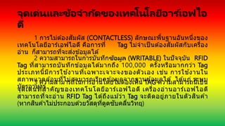 จุดเด่นและข้อจากัดของเทคโนโลยีอาร ์เอฟไอ
ดี
1 การไม่ต ้องสัมผัส (CONTACTLESS) ลักษณะพื้นฐานอันหนึ่งของ
เทคโนโลยีอาร์เอฟไอดี คือการที่ Tag ไม่จาเป็ นต ้องสัมผัสกับเครื่อง
อ่าน ก็สามารถที่จะส่งข ้อมูลได ้
2 ความสามารถในการบันทึกข้อมูล (WRITABLE) ในปัจจุบัน RFID
Tag ที่สามารถบันทึกข ้อมูลได ้มากถึง 100,000 ครั้งหรือมากกว่า Tag
ประเภทนี้มีการใช ้งานที่เฉพาะเจาะจงของตัวเอง เช่น การใช ้งานใน
สภาพแวดล ้อมที่ไม่สามารถเรียกข ้อมูลจากฐานข ้อมูลได ้ ได ้แก่ ระบบ
บัตรอาหาร
3 ความสามารถในการอ่านโดยไม่ต ้องเห็น TAG ความสามารถนี้เป็น
จุดเด่นที่สาคัญของเทคโนโลยีอาร์เอฟไอดี เครื่องอ่านอาร์เอฟไอดี
สามารถที่จะอ่าน RFID Tag ได ้ถึงแม ้ว่า Tag จะติดอยู่ภายในตัวสินค ้า
(หากสินค ้าไม่ประกอบด ้วยวัสดุที่ดูดซับคลื่นวิทยุ)
 