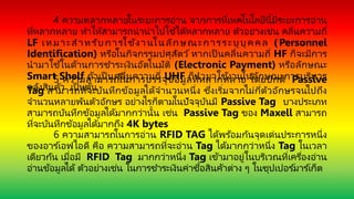 4 ความหลากหลายในระยะการอ่าน จากการที่เทคโนโลยีนี้มีระยะการอ่าน
ที่หลากหลาย ทาให้สามารถนานาไปใช ้ได้หลากหลาย ตัวอย่างเช่น คลื่นความถี่
LF เหมาะสาหรับการใช้งานในลักษณะการระบุบุคคล (Personnel
Identification) หรือในกิจกรรมปศุสัตว์ หากเป็ นคลื่นความถี่ HF ก็จะมีการ
นามาใช้ในด้านการชาระเงินอัตโนมัติ (Electronic Payment) หรือลักษณะ
Smart Shelf ถ้าเป็ นคลื่นความถี่ UHF ก็นามาใช้งานในลักษณะการบริหาร
คลังสินค้า เป็ นต้น
5 ความสามารถในการบรรจุข้อมูลที่หลากหลาย โดยปกติ Passive
Tag สามารถที่จะบันทึกข้อมูลได้จานวนหนึ่ง ซึ่งเริ่มจากไม่กี่ตัวอักษรจนไปถึง
จานวนหลายพันตัวอักษร อย่างไรก็ตามในปัจจุบันมี Passive Tag บางประเภท
สามารถบันทึกข้อมูลได้มากกว่านั้น เช่น Passive Tag ของ Maxell สามารถ
ที่จะบันทึกข้อมูลได้มากถึง 4K bytes
6 ความสามารถในการอ่าน RFID TAG ได้พร ้อมกันจุดเด่นประการหนึ่ง
ของอาร ์เอฟไอดี คือ ความสามารถที่จะอ่าน Tag ได้มากกว่าหนึ่ง Tag ในเวลา
เดียวกัน เมื่อมี RFID Tag มากกว่าหนึ่ง Tag เข้ามาอยู่ในบริเวณที่เครื่องอ่าน
อ่านข้อมูลได้ ตัวอย่างเช่น ในการชาระเงินค่าซื้อสินค้าต่าง ๆ ในซุปเปอร ์มาร ์เก็ต
 