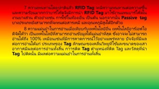 7 ความทนทานโดยปกติแล้ว RFID Tag จะมีความทนทานต่อความชื้น
และความร ้อนมากกว่าบาร ์โค้ดจึงมีการนา RFID Tag มาใช้งานแทนบาร ์โค้ดใน
งานบางส่วน ตัวอย่างเช่น การใช้ในห้องเย็น เป็ นต้น นอกจากนั้น Passive tag
บางประเภทยังสามารถที่จะทนต่อสารเคมี และอุณหภูมิสูงได้อีกด้วย
8 ความแม่นยาในการอ่านเมื่อเทียบกับเทคโนโลยีอื่น เทคโนโลยีอาร ์เอฟไอ
ดีจัดได้ว่า เป็ นเทคโนโลยีที่สามารถอ่านข้อมูลได้แม่นยาที่สุด ซึ่งอาจจะไม่สามารถ
อ่านได้ถึง 100% เหมือนเช่นที่มีการคาดการณ์ไว้อย่างแพร่หลาย ปัจจัยที่มีผล
ต่อการอ่านได้แก่ ประเภทของ Tag ลักษณะของคลื่นวิทยุที่ใช ้และขนาดของเสา
อากาศมีผลต่อการอ่านทั้งสิ้น กาารติด Tag ตาแหน่งที่ติด Tag และวัสดุที่นา
Tag ไปติดนั้น มีผลต่อความแม่นยาในการอ่านทั้งสิ้น
 