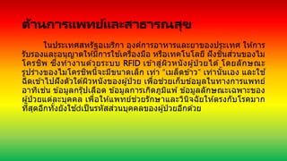 ด้านการแพทย์และสาธารณสุข
ในประเทศสหรัฐอเมริกา องค์การอาหารและยาของประเทศ ให ้การ
รับรองและอนุญาตให ้มีการใช ้เครื่องมือ หรือเทคโนโลยี ฝังชิ้นส่วนของไม
โครชิพ ซึ่งทางานด ้วยระบบ RFID เข ้าสู่ผิวหนังผู้ป่ วยได ้ โดยลักษณะ
รูปร่างของไมโครชิพนี้จะมีขนาดเล็ก เท่า “เมล็ดข ้าว” เท่านั้นเอง และใช ้
ฉีดเข ้าไปฝังตัวใต ้ผิวหนังของผู้ป่ วย เพื่อช่วยเก็บข ้อมูลในทางการแพทย์
อาทิเช่น ข ้อมูลกรุ๊ปเลือด ข ้อมูลการเกิดภูมิแพ ้ ข ้อมูลลักษณะเฉพาะของ
ผู้ป่ วยแต่ละบุคคล เพื่อให ้แพทย์ช่วยรักษาและวินิจฉัยให ้ตรงกับโรคมาก
ที่สุดอีกทั้งยังใช ้ เป็นรหัสส่วนบุคคลของผู้ป่ วยอีกด ้วย
 