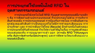 การประยุกต์ใช้เทคโนโลยี RFID ใน
อุตสาหกรรมรถยนต์
การประยุกต์ใช ้เทคโนโลยี RFID กับอุตสาหกรรมรถยนต์มีงานหลัก
ๆ คือ การติดตามส่วนประกอบรถยนต์ ก็จะประกอบไปด ้วย การบริหาร
สินค ้าคงคลัง การประกอบรถยนต์ การป้องกันการขโมย การยืนยันความ
ถูกต ้องของตัวสินค ้าว่าเป็ นของแท ้ไม่ได ้มีการทาลอกเลียนแบบ การ
บารุงรักษา และ การนากลับมาใช ้ใหม่ (Recycle) อีกด ้านหนึ่งในส่วนของ
การประยุกต์ใช ้กับตัวรถยนต์ ก็จะให ้ความสาคัญในเรื่อง การแสดงตัวของ
รถยนต์แต่ละคัน การอนุญาตการเข ้า-ออก (การฝัง RFID ไว้กับกุญแจ
หรือ คีย์การ ์ดสาหรับเปิ ดประตูรถ) และการติดตามวัดแรงดันของยาง
รถยนต์ เป็นต ้น
 