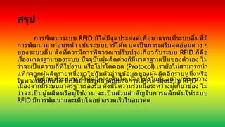 สรุป
การพัฒนาระบบ RFID มิได ้มีจุดประสงค์เพื่อมาแทนที่ระบบอื่นที่มี
การพัฒนามาก่อนหน้า เช่นระบบบาร์โค ้ด แต่เป็ นการเสริมจุดอ่อนต่าง ๆ
ของระบบอื่น สิ่งที่ควรมีการพิจารณาปรับปรุงเกี่ยวกับระบบ RFID ก็คือ
เรื่องมาตรฐานของระบบ ปัจจุบันผู้ผลิตต่างก็มีมาตรฐานเป็นของตัวเอง ไม่
ว่าจะเป็นความถี่ที่ใช ้งาน หรือโปรโตคอล (Protocol) เรายังไม่สามารถนา
แท็กจากผู้ผลิตรายหนึ่งมาใช ้กับตัวอ่านข ้อมูลของผู้ผลิตอีกรายหนึ่งหรือ
ในทางกลับกันได ้นี่เป็นอุปสรรคสาคัญของการเติบโตของระบบ RFID
ในขณะที่ระบบบาร์โค ้ดมีการเติบโต และใช ้งานกันอย่างกว ้างขวาง
เนื่องจากมีระบบมาตรฐานรองรับ ดังนั้นความร่วมมือระหว่างผู้เกี่ยวข ้อง ไม่
ว่าจะเป็ นผู้ผลิตหรือผู้ใช ้งาน จะเป็ นส่วนสาคัญในการผลักดันให ้ระบบ
RFID มีการพัฒนาและเติบโตอย่างรวดเร็วในอนาคต
 