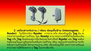 2. เครื่องสำหรับอ่ำน / เขียน ข้อมูลในป้ ำย (Interrogator /
Reader) ในที่นี้ขอเรียก Reader การอ่าน หรือ เขียนข้อมูลใน Tag นั้น จะ
กระทาผ่านคลื่นความถี่วิทยุ โดย Reader สามารถอ่านรหัสได้โดยไม่ต้องเห็น
Tag หรือ Tag นั้นซ่อนอยู่ภายในวัตถุและไม่จาเป็ นที่ Reader และ Tag จะต้อง
จะต้องอยู่ในแนวเส้นตรงกับคลื่นความถี่วิทยุ เพียง อยู่ในบริเวณที่สามารถรับ
คลื่นความถี่วิทยุได้ ก็สามารถอ่าน หรือ เขียนข้อมูลได้ และการอ่านข้อมูล
สามารถอ่านได้ทีละหลาย ๆ Tag ในเวลาเดียวกัน
 