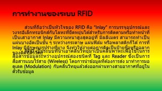 การทางานของระบบ RFID
ส่วนที่ถือว่าเป็ นหัวใจของ RFID คือ “Inlay” การบรรจุอุปกรณ์และ
วงจรอิเล็กทรอนิกส์กับโลหะที่ยืดหยุ่นได ้สาหรับการติดตามหรือทาหน้าที่
เป็ นเสาอากาศ Inlay มีความหนาสูงสุดอยู่ที่ มิลลิเมตร สามารถทาเป็ น
แผ่นบางอัดเป็นชั้น ๆ ระหว่างกระดาษ แผ่นฟิล์ม หรือพลาสติกก็ได ้การที่
Inlay มีลักษณะรูปร่างที่บาง จึงทาให ้ง่ายต่อการติดเป็ นป้ายชื่อหรือฉลาก
ของติดที่ตัววัตถุ
RFID เป็ นระบบที่นาเอาคลื่นวิทยุมาเป็ นคลื่นพาหะเพื่อใช ้ในการ
สื่อสารข ้อมูลระหว่างอุปกรณ์สองชนิดที่ Tag และ Reader ซึ่งเป็ นการ
สื่อสารแบบไร ้สาย (Wireless) โดยการนาข ้อมูลที่ต ้องการส่ง มาทาการมอ
ดูเลต (Modulation) กับคลื่นวิทยุแล ้วส่งออกผ่านทางสายอากาศที่อยู่ใน
ตัวรับข ้อมูล
 