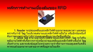 หลักการทางานเบื้องต้นของ RFID
1. Reader จะปล่อยคลื่นแม่เหล็กไฟฟ้าออกมาตลอดเวลา และคอย
ตรวจจับว่ามี Tag ในบริเวณสนามแม่เหล็กไฟฟ้าหรือไม่ หรืออีกนัยหนึ่งก็
คือการคอยตรวจจับว่ามีการมอดูเลตสัญญาณเกิดขึ้นหรือไม่
2. เมื่อมี Tag ข ้ามาอยู่ในบริเวณสนามแม่เหล็กไฟฟ้า Tag จะได ้รับ
พลังงานไฟฟ้าที่เกิดจากการเหนี่ยวนาของคลื่นแม่เหล็กไฟฟ้าเพื่อให ้Tag
เริ่มทางาน และจะส่งข ้อมูลในหน่วยความจาที่ผ่านการมอดูเลตกับคลื่น
พาหะแล ้วออกมาทางสายอากาศที่อยู่ภายในแท็ก
 