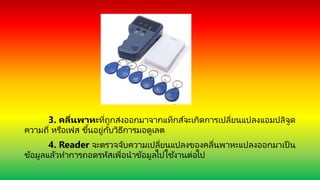 3. คลื่นพำหะที่ถูกส่งออกมาจากแท็กส์จะเกิดการเปลี่ยนแปลงแอมปลิจูด
ความถี่ หรือเฟส ขึ้นอยู่กับวิธีการมอดูเลต
4. Reader จะตรวจจับความเปลี่ยนแปลงของคลื่นพาหะแปลงออกมาเป็ น
ข้อมูลแล้วทาการถอดรหัสเพื่อนาข้อมูลไปใช ้งานต่อไป
 