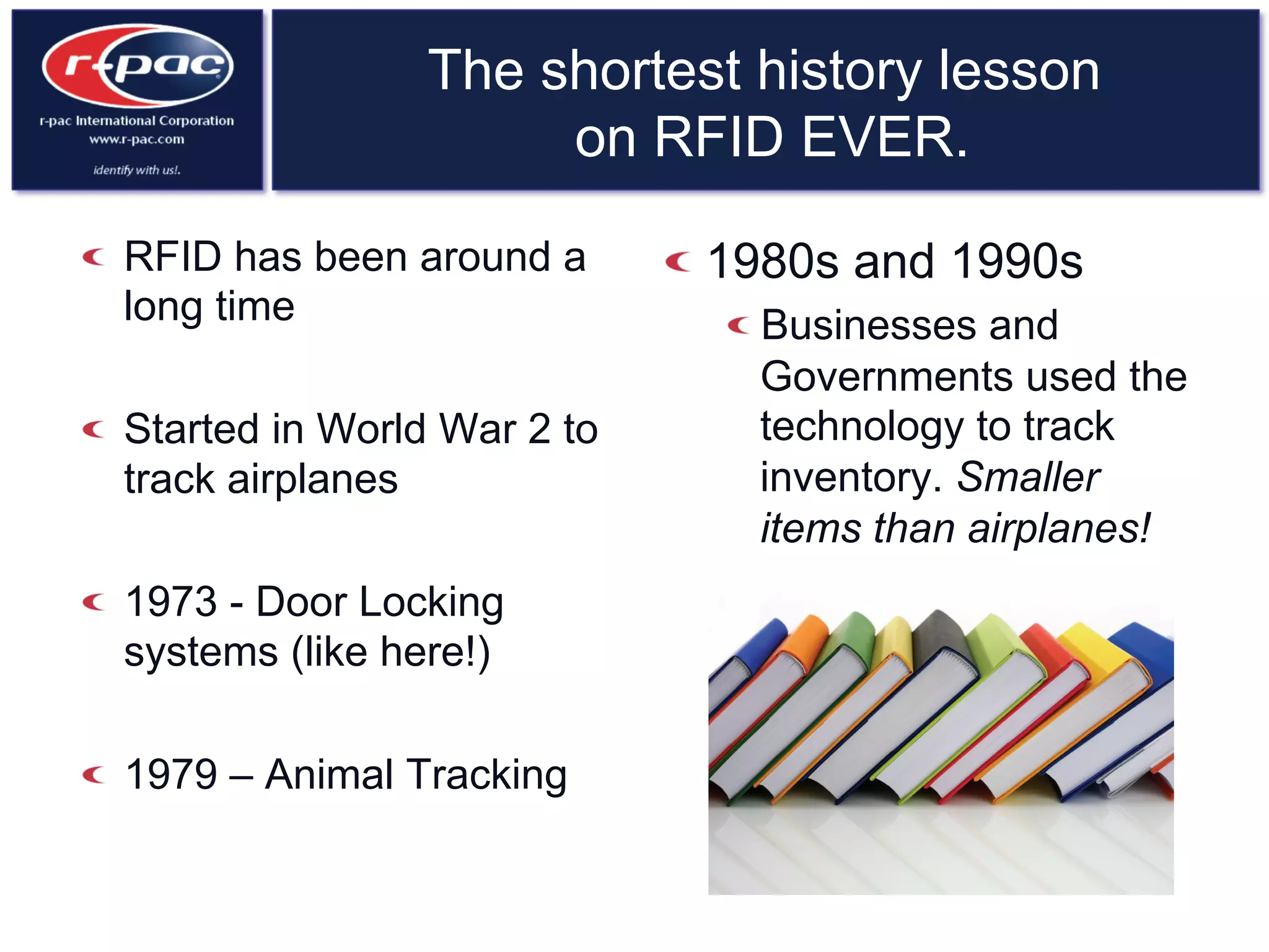 The shortest history lesson
on RFID EVER.
  RFID has been around a
long time
  Started in World War 2 to
track airplanes
  1973 - Door Locking
systems (like here!)
  1979 – Animal Tracking
 1980s and 1990s
 Businesses and
Governments used the
technology to track
inventory. Smaller
items than airplanes!
 