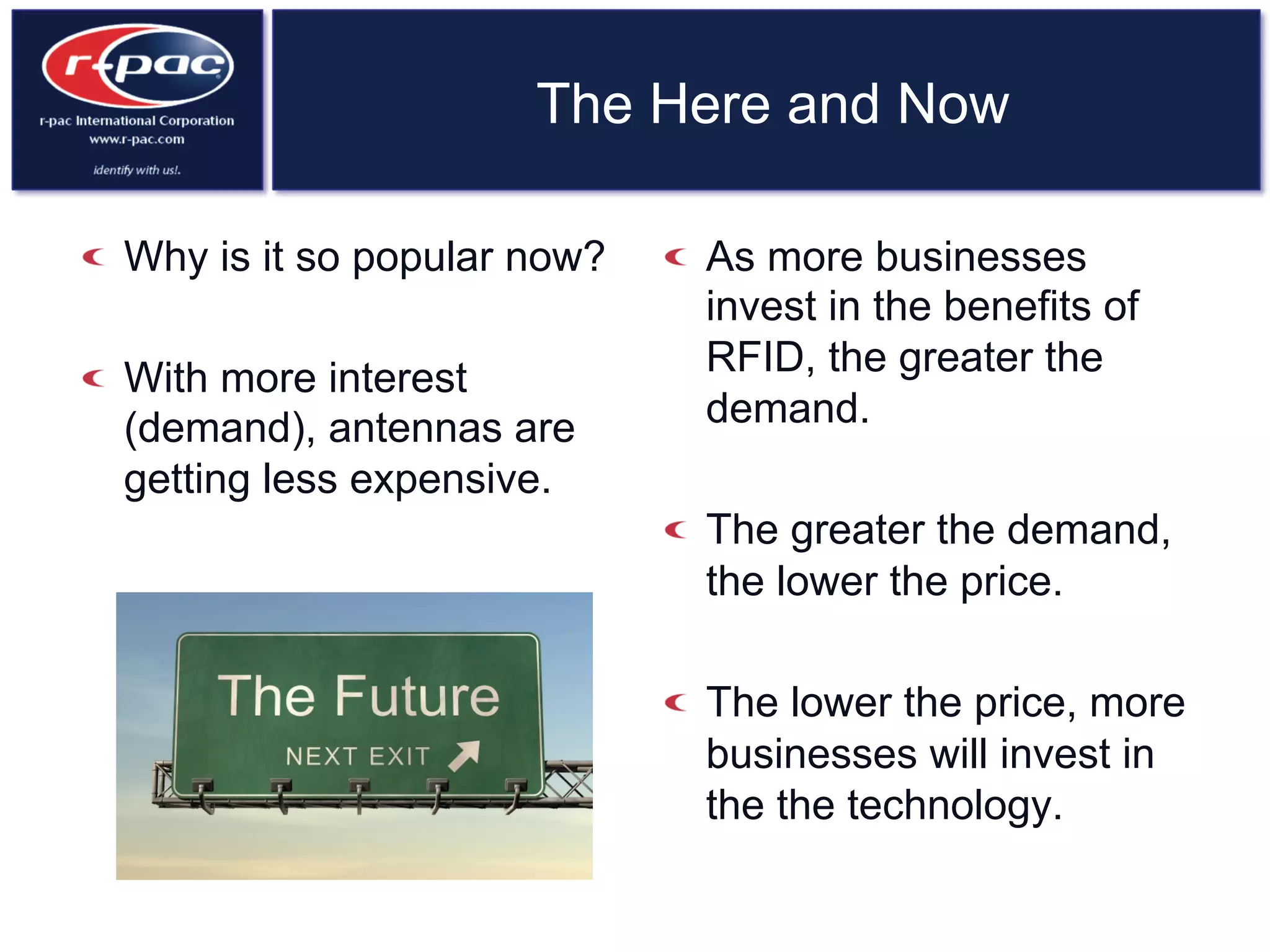 The Here and Now
  Why is it so popular now?
  With more interest
(demand), antennas are
getting less expensive.
  As more businesses
invest in the benefits of
RFID, the greater the
demand.
  The greater the demand,
the lower the price.
  The lower the price, more
businesses will invest in
the the technology.
 