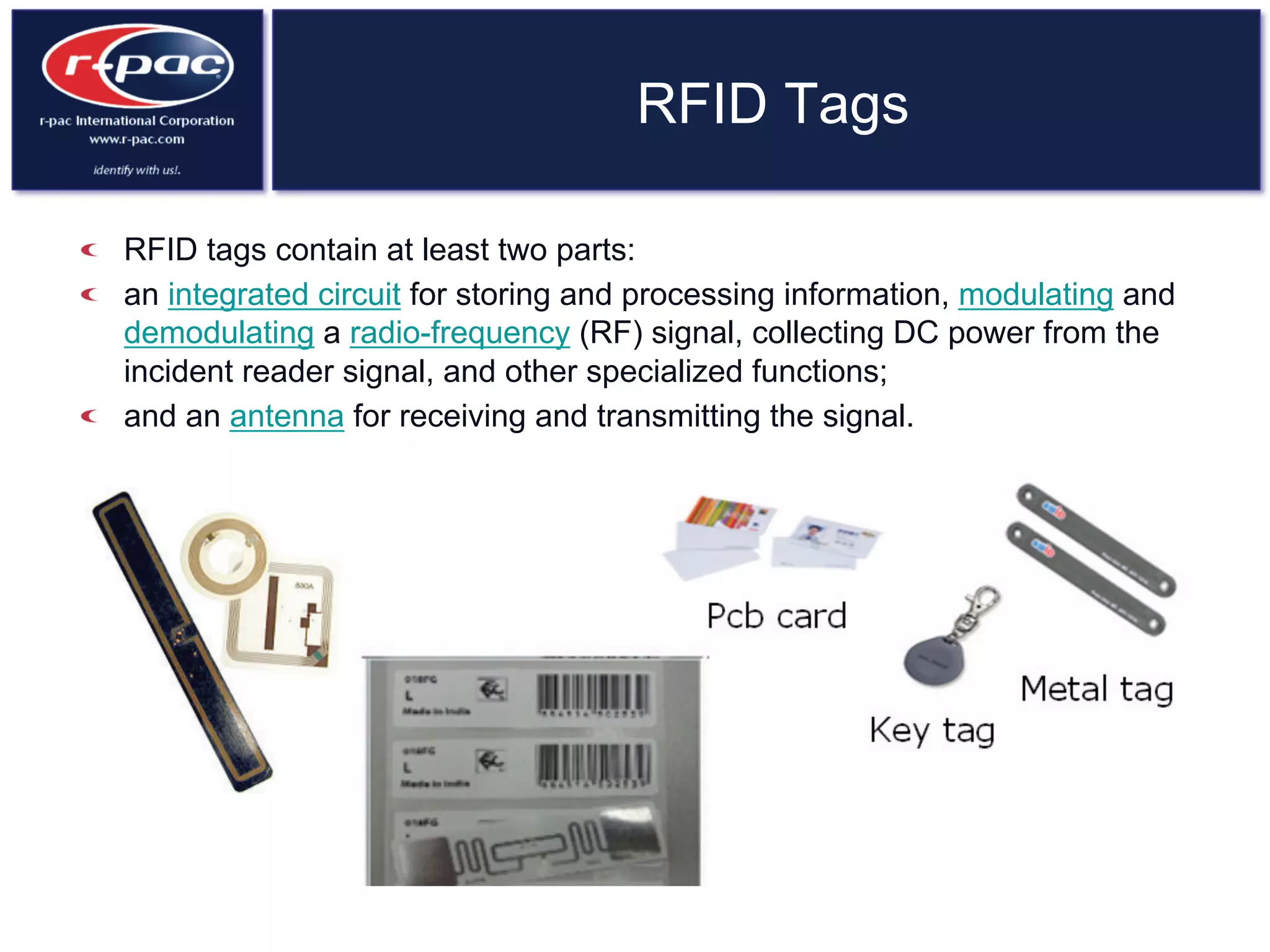 RFID Tags
  RFID tags contain at least two parts:
  an integrated circuit for storing and processing information, modulating and
demodulating a radio-frequency (RF) signal, collecting DC power from the
incident reader signal, and other specialized functions;
  and an antenna for receiving and transmitting the signal.
 