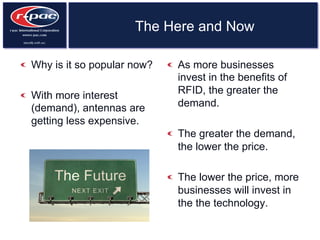 The Here and Now
  Why is it so popular now?
  With more interest
(demand), antennas are
getting less expensive.
  As more businesses
invest in the benefits of
RFID, the greater the
demand.
  The greater the demand,
the lower the price.
  The lower the price, more
businesses will invest in
the the technology.
 