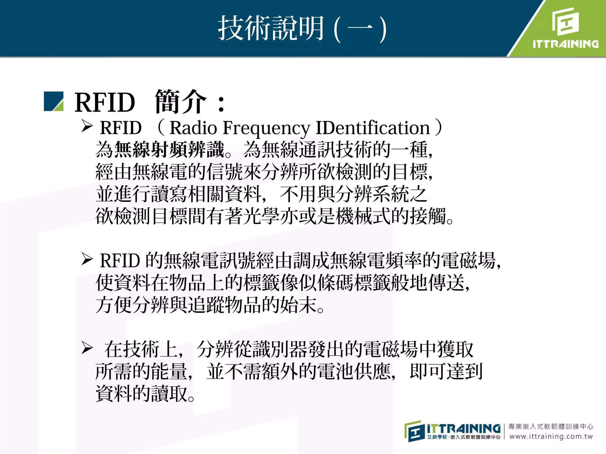 技術說明 ( 一 )

RFID 簡介：
 RFID （ Radio Frequency IDentification ）
 為無線射頻辨識。為無線通訊技術的一種，
 經由無線電的信號來分辨所欲檢測的目標，
 並進行讀寫相關資料，不用與分辨系統之
 欲檢測目標間有著光學亦或是機械式的接觸。

 RFID 的無線電訊號經由調成無線電頻率的電磁場，
 使資料在物品上的標籤像似條碼標籤般地傳送，
 方便分辨與追蹤物品的始末。

 在技術上，分辨從識別器發出的電磁場中獲取
 所需的能量，並不需額外的電池供應，即可達到
 資料的讀取。
 