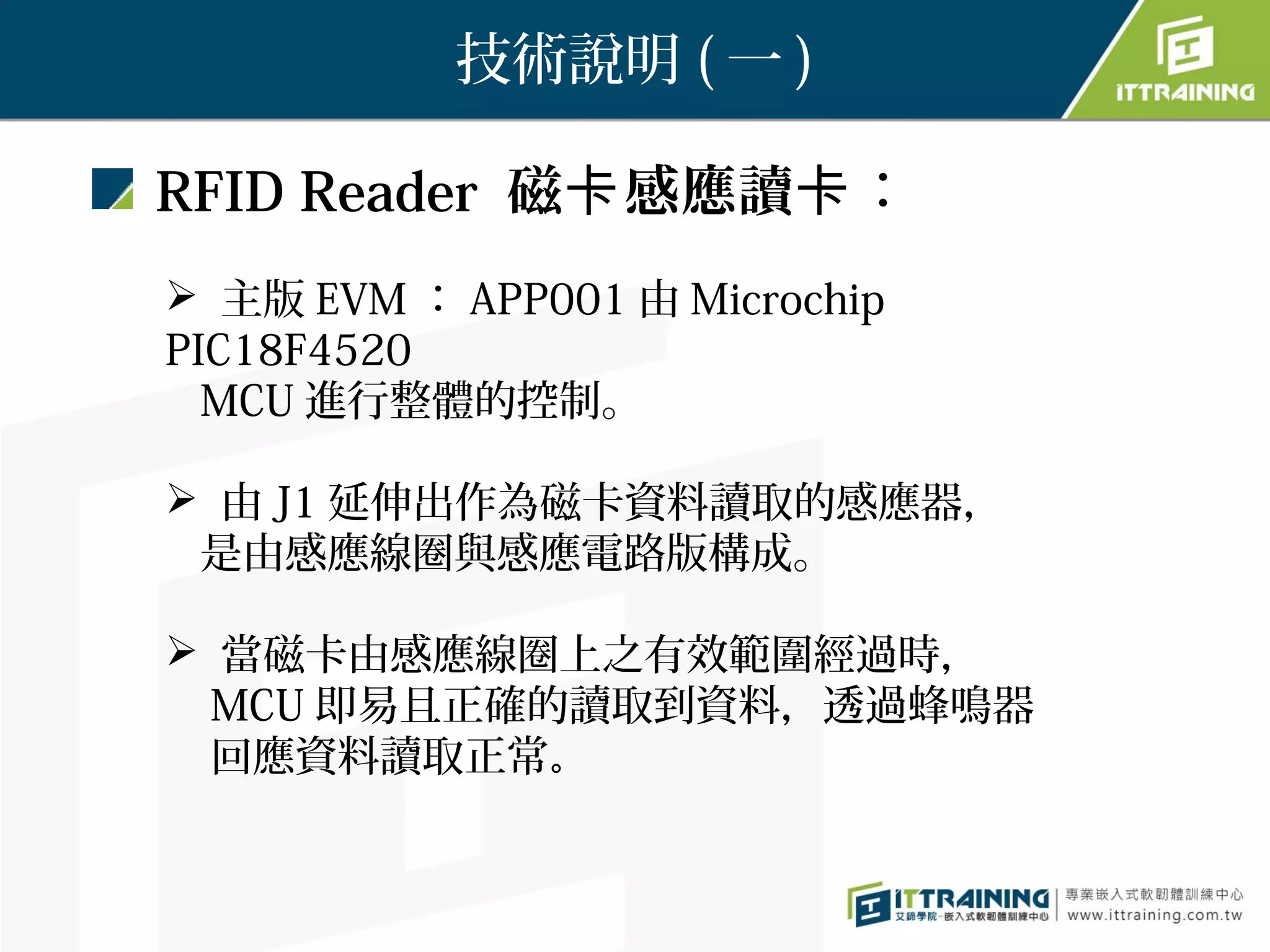 技術說明 ( 一 )

RFID Reader 磁卡 感應讀卡：
 主版 EVM ： APP001 由 Microchip
PIC18F4520
  MCU 進行整體的控制。

 由 J1 延伸出作為磁卡資料讀取的感應器，
 是由感應線圈與感應電路版構成。

 當磁卡由感應線圈上之有效範圍經過時，
  MCU 即易且正確的讀取到資料，透過蜂鳴器
  回應資料讀取正常。
 