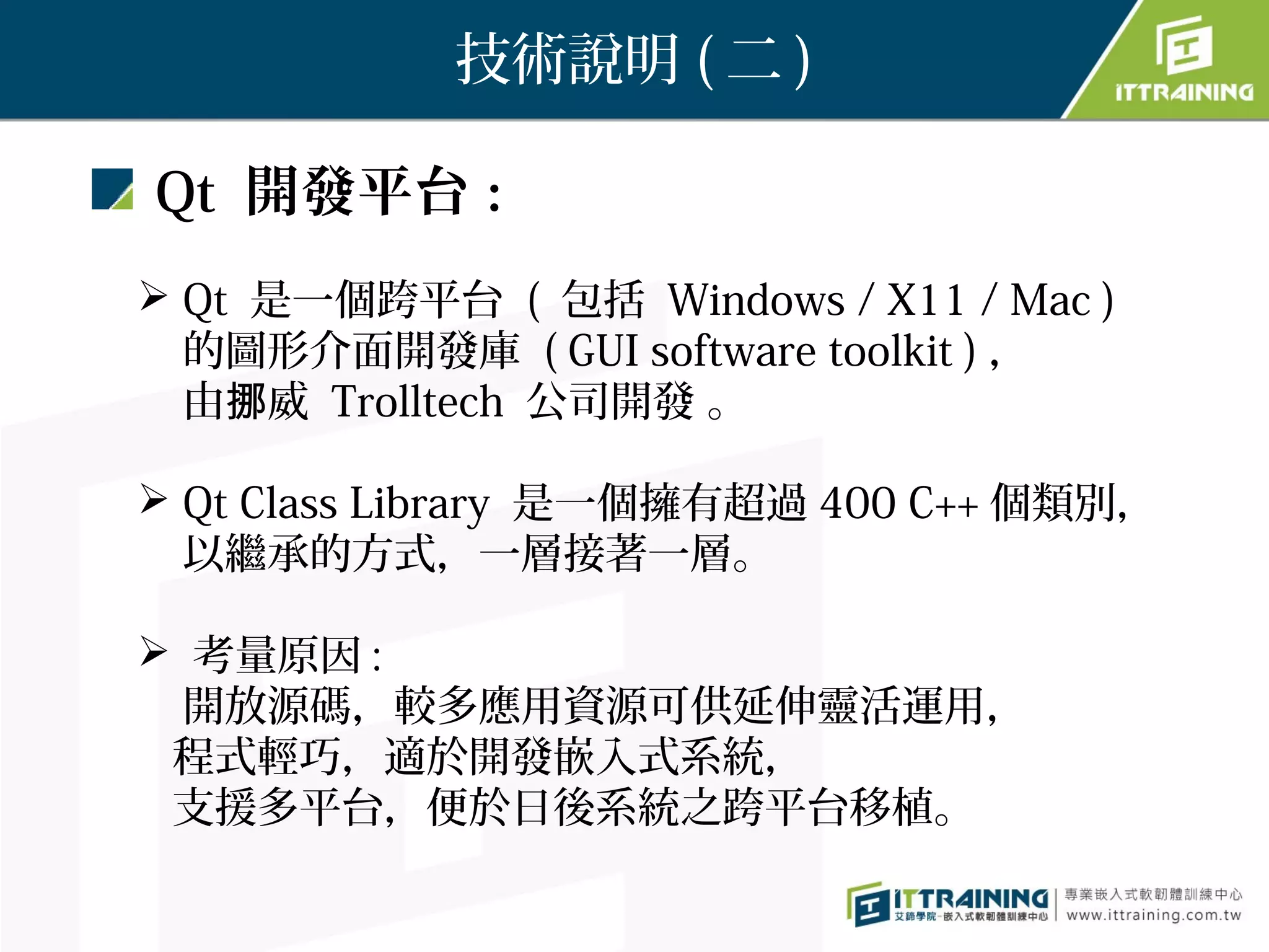 技術說明 ( 二 )

Qt 開發平台：
 Qt 是一個跨平台 ( 包括 Windows / X11 / Mac )
  的圖形介面開發庫 ( GUI software toolkit ) ，
  由挪威 Trolltech 公司開發 。

 Qt Class Library 是一個擁有超過 400 C++ 個類別，
  以繼承的方式，一層接著一層。

 考量原因 :
  開放源碼，較多應用資源可供延伸靈活運用，
 程式輕巧，適於開發嵌入式系統，
 支援多平台，便於日後系統之跨平台移植。
 